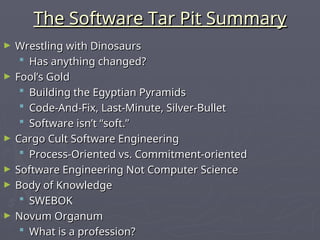 The Software Tar Pit Summary
The Software Tar Pit Summary
► Wrestling with Dinosaurs
Wrestling with Dinosaurs
 Has anything changed?
Has anything changed?
► Fool’s Gold
Fool’s Gold
 Building the Egyptian Pyramids
Building the Egyptian Pyramids
 Code-And-Fix, Last-Minute, Silver-Bullet
Code-And-Fix, Last-Minute, Silver-Bullet
 Software isn’t “soft.”
Software isn’t “soft.”
► Cargo Cult Software Engineering
Cargo Cult Software Engineering
 Process-Oriented vs. Commitment-oriented
Process-Oriented vs. Commitment-oriented
► Software Engineering Not Computer Science
Software Engineering Not Computer Science
► Body of Knowledge
Body of Knowledge
 SWEBOK
SWEBOK
► Novum Organum
Novum Organum
 What is a profession?
What is a profession?
 