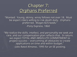 Chapter 7:
Chapter 7:
Orphans Preferred
Orphans Preferred
“
“Wanted: Young, skinny, wirey fellows not over 18. Must
Wanted: Young, skinny, wirey fellows not over 18. Must
be expert riders willing to risk death daily. Orphans
be expert riders willing to risk death daily. Orphans
preferred. Wages $25/week.”
preferred. Wages $25/week.”
-Pony Express, 1860
-Pony Express, 1860
“
“We realize the skills, intellect, and personality we seek are
We realize the skills, intellect, and personality we seek are
rare, and our compensation plan reflects that. In return,
rare, and our compensation plan reflects that. In return,
we expect TOTAL AND ABSOLUTE COMMITMENT to
we expect TOTAL AND ABSOLUTE COMMITMENT to
project success – overcoming all obstacles to create
project success – overcoming all obstacles to create
applications on time and within budget.”
applications on time and within budget.”
–
–Jobs Rated Almanac
Jobs Rated Almanac, 1995 for an SE posting.
, 1995 for an SE posting.
 