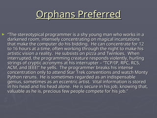 Orphans Preferred
Orphans Preferred
► “
“The stereotypical programmer is a shy young man who works in a
The stereotypical programmer is a shy young man who works in a
darkened room, intensely concentrating on magical incantations
darkened room, intensely concentrating on magical incantations
that make the computer do his bidding. He can concentrate for 12
that make the computer do his bidding. He can concentrate for 12
to 16 hours at a time, often working through the night to make his
to 16 hours at a time, often working through the night to make his
artistic vision a reality. He subsists on pizza and Twinkies. When
artistic vision a reality. He subsists on pizza and Twinkies. When
interrupted, the programming creature responds violently, hurling
interrupted, the programming creature responds violently, hurling
strings of cryptic acronyms at his interrupter – “TCP/IP, RPC, RCS,
strings of cryptic acronyms at his interrupter – “TCP/IP, RPC, RCS,
ACM, and IEEE!” he yells. The programmer breaks his intense
ACM, and IEEE!” he yells. The programmer breaks his intense
concentration only to attend Star Trek conventions and watch Monty
concentration only to attend Star Trek conventions and watch Monty
Python reruns. He is sometimes regarded as an indispensable
Python reruns. He is sometimes regarded as an indispensable
genius, sometimes as an eccentric artist. Vital information is stored
genius, sometimes as an eccentric artist. Vital information is stored
in his head and his head alone. He is secure in his job, knowing that,
in his head and his head alone. He is secure in his job, knowing that,
valuable as he is, precious few people compete for his job.”
valuable as he is, precious few people compete for his job.”
 