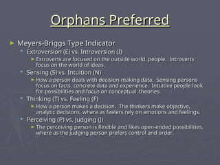 Orphans Preferred
Orphans Preferred
► Meyers-Briggs Type Indicator
Meyers-Briggs Type Indicator
 Extroversion (E) vs. Introversion (I)
Extroversion (E) vs. Introversion (I)
► Extroverts are focused on the outside world, people. Introverts
Extroverts are focused on the outside world, people. Introverts
focus on the world of ideas.
focus on the world of ideas.
 Sensing (S) vs. Intuition (N)
Sensing (S) vs. Intuition (N)
► How a person deals with decision-making data. Sensing persons
How a person deals with decision-making data. Sensing persons
focus on facts, concrete data and experience. Intuitive people look
focus on facts, concrete data and experience. Intuitive people look
for possibilities and focus on conceptual theories.
for possibilities and focus on conceptual theories.
 Thinking (T) vs. Feeling (F)
Thinking (T) vs. Feeling (F)
► How a person makes a decision. The thinkers make objective,
How a person makes a decision. The thinkers make objective,
analytic decisions, where as feelers rely on emotions and feelings.
analytic decisions, where as feelers rely on emotions and feelings.
 Perceiving (P) vs. Judging (J)
Perceiving (P) vs. Judging (J)
► The perceiving person is flexible and likes open-ended possibilities,
The perceiving person is flexible and likes open-ended possibilities,
where as the judging person prefers control and order.
where as the judging person prefers control and order.
 
