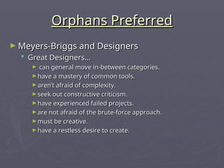 Orphans Preferred
Orphans Preferred
► Meyers-Briggs and Designers
Meyers-Briggs and Designers
 Great Designers…
Great Designers…
► can general move in-between categories.
can general move in-between categories.
► have a mastery of common tools.
have a mastery of common tools.
► aren’t afraid of complexity.
aren’t afraid of complexity.
► seek out constructive criticism.
seek out constructive criticism.
► have experienced failed projects.
have experienced failed projects.
► are not afraid of the brute-force approach.
are not afraid of the brute-force approach.
► must be creative.
must be creative.
► have a restless desire to create.
have a restless desire to create.
 
