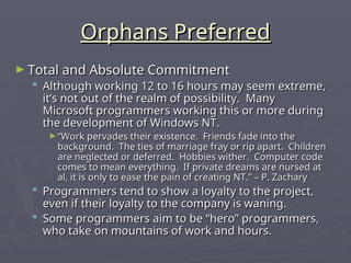 Orphans Preferred
Orphans Preferred
► Total and Absolute Commitment
Total and Absolute Commitment
 Although working 12 to 16 hours may seem extreme,
Although working 12 to 16 hours may seem extreme,
it’s not out of the realm of possibility. Many
it’s not out of the realm of possibility. Many
Microsoft programmers working this or more during
Microsoft programmers working this or more during
the development of Windows NT.
the development of Windows NT.
► “
“Work pervades their existence. Friends fade into the
Work pervades their existence. Friends fade into the
background. The ties of marriage fray or rip apart. Children
background. The ties of marriage fray or rip apart. Children
are neglected or deferred. Hobbies wither. Computer code
are neglected or deferred. Hobbies wither. Computer code
comes to mean everything. If private dreams are nursed at
comes to mean everything. If private dreams are nursed at
al, it is only to ease the pain of creating NT.” – P. Zachary
al, it is only to ease the pain of creating NT.” – P. Zachary
 Programmers tend to show a loyalty to the project,
Programmers tend to show a loyalty to the project,
even if their loyalty to the company is waning.
even if their loyalty to the company is waning.
 Some programmers aim to be “hero” programmers,
Some programmers aim to be “hero” programmers,
who take on mountains of work and hours.
who take on mountains of work and hours.
 
