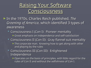 Raising Your Software
Raising Your Software
Consciousness
Consciousness
► In the 1970s, Charles Reich published,
In the 1970s, Charles Reich published, The
The
Greening of America
Greening of America, which identified 3 types of
, which identified 3 types of
awareness
awareness
 Consciousness I (Con I): Pioneer mentality
Consciousness I (Con I): Pioneer mentality
► Great emphasis on independence and self-satisfaction
Great emphasis on independence and self-satisfaction
 Consciousness II (Con II): Gray flannel suit mentality
Consciousness II (Con II): Gray flannel suit mentality
► The corporate man. Knowing how to get along with other
The corporate man. Knowing how to get along with other
and playing by the rules
and playing by the rules
 Consciousness III (Con III): Enlightened
Consciousness III (Con III): Enlightened
Independence
Independence
► Operates on the basis of principles, with little regard for the
Operates on the basis of principles, with little regard for the
rules of Con II and without the selfishness of Con I.
rules of Con II and without the selfishness of Con I.
 