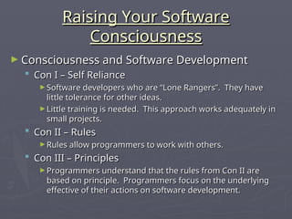 Raising Your Software
Raising Your Software
Consciousness
Consciousness
► Consciousness and Software Development
Consciousness and Software Development
 Con I – Self Reliance
Con I – Self Reliance
► Software developers who are “Lone Rangers”. They have
Software developers who are “Lone Rangers”. They have
little tolerance for other ideas.
little tolerance for other ideas.
► Little training is needed. This approach works adequately in
Little training is needed. This approach works adequately in
small projects.
small projects.
 Con II – Rules
Con II – Rules
► Rules allow programmers to work with others.
Rules allow programmers to work with others.
 Con III – Principles
Con III – Principles
► Programmers understand that the rules from Con II are
Programmers understand that the rules from Con II are
based on principle. Programmers focus on the underlying
based on principle. Programmers focus on the underlying
effective of their actions on software development.
effective of their actions on software development.
 