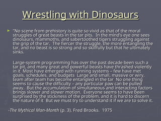 Wrestling with Dinosaurs
Wrestling with Dinosaurs
► “
“No scene from prehistory is quite so vivid as that of the moral
No scene from prehistory is quite so vivid as that of the moral
struggles of great beasts in the tar pits. In the mind’s eye one sees
struggles of great beasts in the tar pits. In the mind’s eye one sees
dinosaurs, mammoths, and sabertoothed tigers struggling against
dinosaurs, mammoths, and sabertoothed tigers struggling against
the grip of the tar. The fiercer the struggle, the more entangling the
the grip of the tar. The fiercer the struggle, the more entangling the
tar, and no beast is so strong and so skillfully but that he ultimately
tar, and no beast is so strong and so skillfully but that he ultimately
sinks.
sinks.
Large-system programming has over the past decade been such a
Large-system programming has over the past decade been such a
tar pit, and many great and powerful beasts have thrashed violently
tar pit, and many great and powerful beasts have thrashed violently
in it Most have emerged with running systems – few have met
in it Most have emerged with running systems – few have met
goals, schedules, and budgets Large and small, massive or wiry,
goals, schedules, and budgets Large and small, massive or wiry,
team after team has become entangled in the tar No one thing
team after team has become entangled in the tar No one thing
seems to cause the difficulty – any particular paw can be pulled
seems to cause the difficulty – any particular paw can be pulled
away. But the accumulation of simultaneous and interacting factors
away. But the accumulation of simultaneous and interacting factors
brings slower and slower motion. Everyone seems to have been
brings slower and slower motion. Everyone seems to have been
surprised by the stickiness of the problem, and it is hard to discern
surprised by the stickiness of the problem, and it is hard to discern
the nature of it But we must try to understand it if we are to solve it.
the nature of it But we must try to understand it if we are to solve it.
-
-The Mythical Man-Month
The Mythical Man-Month (p. 3), Fred Brooks. 1975
(p. 3), Fred Brooks. 1975
 