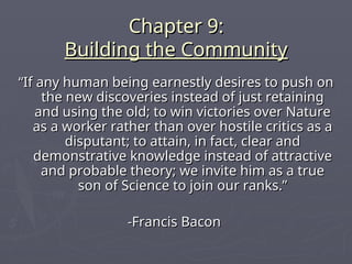 Chapter 9:
Chapter 9:
Building the Community
Building the Community
“
“If any human being earnestly desires to push on
If any human being earnestly desires to push on
the new discoveries instead of just retaining
the new discoveries instead of just retaining
and using the old; to win victories over Nature
and using the old; to win victories over Nature
as a worker rather than over hostile critics as a
as a worker rather than over hostile critics as a
disputant; to attain, in fact, clear and
disputant; to attain, in fact, clear and
demonstrative knowledge instead of attractive
demonstrative knowledge instead of attractive
and probable theory; we invite him as a true
and probable theory; we invite him as a true
son of Science to join our ranks.”
son of Science to join our ranks.”
-Francis Bacon
-Francis Bacon
 
