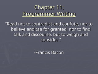 Chapter 11:
Chapter 11:
Programmer Writing
Programmer Writing
“
“Read not to contradict and confute, nor to
Read not to contradict and confute, nor to
believe and tae for granted, nor to find
believe and tae for granted, nor to find
talk and discourse, but to weigh and
talk and discourse, but to weigh and
consider.”
consider.”
-Francis Bacon
-Francis Bacon
 