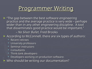 Programmer Writing
Programmer Writing
► “
“The gap between the best software engineering
The gap between the best software engineering
practice and the average practice is very wide – perhaps
practice and the average practice is very wide – perhaps
wider than in any other engineering discipline. A tool
wider than in any other engineering discipline. A tool
that disseminates good practice would be important.”
that disseminates good practice would be important.”
–
– No Silver Bullet
No Silver Bullet, Fred Brooks
, Fred Brooks
► According to McConnell, there are six types of authors:
According to McConnell, there are six types of authors:
 Recent retirees
Recent retirees
 University professors
University professors
 Seminar instructors
Seminar instructors
 Consultants
Consultants
 Think-tank developers
Think-tank developers
 Developers working on production software.
Developers working on production software.
► Who should be writing our documentation?
Who should be writing our documentation?
 
