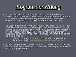 Programmer Writing
Programmer Writing
► “
“In this distribution of functions, the scholar is the delegated
In this distribution of functions, the scholar is the delegated
intellect. In the right state, he is,
intellect. In the right state, he is, Man Thinking
Man Thinking. In the degenerate
. In the degenerate
state, when the victim of society, he tends to become a mere
state, when the victim of society, he tends to become a mere
thinker, or, still worse, the parrot of other men's thinking.
thinker, or, still worse, the parrot of other men's thinking.
…
…I learn immediately from any speaker how much he has already
I learn immediately from any speaker how much he has already
lived, through the poverty or the splendor of his speech. Life lies
lived, through the poverty or the splendor of his speech. Life lies
behind us as the quarry from whence we get tiles and copestones
behind us as the quarry from whence we get tiles and copestones
for the masonry of today. This is the way to learn grammar.
for the masonry of today. This is the way to learn grammar.
Colleges and books only copy the language which the field and the
Colleges and books only copy the language which the field and the
work-yard made.“
work-yard made.“
-Excepts from ’The American Scholar’ by Ralph Waldo
-Excepts from ’The American Scholar’ by Ralph Waldo
Emerson (1837),
Emerson (1837), http://www.emersoncentral.com/amscholar.htm
► Is there a disconnect between academia and the work-force? Are
Is there a disconnect between academia and the work-force? Are
we still thinking for ourselves? Or merely “thinking” of what others
we still thinking for ourselves? Or merely “thinking” of what others
have thought through?
have thought through?
 