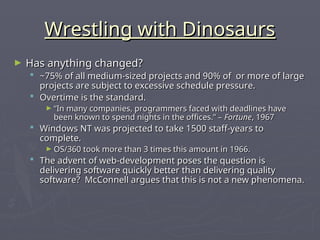 Wrestling with Dinosaurs
Wrestling with Dinosaurs
► Has anything changed?
Has anything changed?
 ~75% of all medium-sized projects and 90% of or more of large
~75% of all medium-sized projects and 90% of or more of large
projects are subject to excessive schedule pressure.
projects are subject to excessive schedule pressure.
 Overtime is the standard.
Overtime is the standard.
► “
“In many companies, programmers faced with deadlines have
In many companies, programmers faced with deadlines have
been known to spend nights in the offices.” –
been known to spend nights in the offices.” – Fortune
Fortune, 1967
, 1967
 Windows NT was projected to take 1500 staff-years to
Windows NT was projected to take 1500 staff-years to
complete.
complete.
► OS/360 took more than 3 times this amount in 1966.
OS/360 took more than 3 times this amount in 1966.
 The advent of web-development poses the question is
The advent of web-development poses the question is
delivering software quickly better than delivering quality
delivering software quickly better than delivering quality
software? McConnell argues that this is not a new phenomena.
software? McConnell argues that this is not a new phenomena.
 