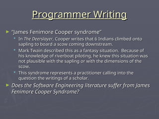 Programmer Writing
Programmer Writing
► “
“James Fenimore Cooper syndrome”
James Fenimore Cooper syndrome”
 In
In The Deerslayer
The Deerslayer, Cooper writes that 6 Indians climbed onto
, Cooper writes that 6 Indians climbed onto
sapling to board a scow coming downstream.
sapling to board a scow coming downstream.
 Mark Twain described this as a fantasy situation. Because of
Mark Twain described this as a fantasy situation. Because of
his knowledge of riverboat piloting, he knew this situation was
his knowledge of riverboat piloting, he knew this situation was
not plausible with the sapling or with the dimensions of the
not plausible with the sapling or with the dimensions of the
scow.
scow.
 This syndrome represents a practitioner calling into the
This syndrome represents a practitioner calling into the
question the writings of a scholar.
question the writings of a scholar.
► Does the Software Engineering literature suffer from James
Does the Software Engineering literature suffer from James
Fenimore Cooper Syndrome?
Fenimore Cooper Syndrome?
 