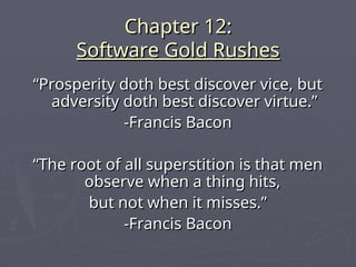 Chapter 12:
Chapter 12:
Software Gold Rushes
Software Gold Rushes
“
“Prosperity doth best discover vice, but
Prosperity doth best discover vice, but
adversity doth best discover virtue.”
adversity doth best discover virtue.”
-Francis Bacon
-Francis Bacon
“
“The root of all superstition is that men
The root of all superstition is that men
observe when a thing hits,
observe when a thing hits,
but not when it misses.”
but not when it misses.”
-Francis Bacon
-Francis Bacon
 