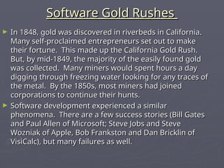 Software Gold Rushes
Software Gold Rushes
► In 1848, gold was discovered in riverbeds in California.
In 1848, gold was discovered in riverbeds in California.
Many self-proclaimed entrepreneurs set out to make
Many self-proclaimed entrepreneurs set out to make
their fortune. This made up the California Gold Rush.
their fortune. This made up the California Gold Rush.
But, by mid-1849, the majority of the easily found gold
But, by mid-1849, the majority of the easily found gold
was collected. Many miners would spent hours a day
was collected. Many miners would spent hours a day
digging through freezing water looking for any traces of
digging through freezing water looking for any traces of
the metal. By the 1850s, most miners had joined
the metal. By the 1850s, most miners had joined
corporations to continue their hunts.
corporations to continue their hunts.
► Software development experienced a similar
Software development experienced a similar
phenomena. There are a few success stories (Bill Gates
phenomena. There are a few success stories (Bill Gates
and Paul Allen of Microsoft; Steve Jobs and Steve
and Paul Allen of Microsoft; Steve Jobs and Steve
Wozniak of Apple, Bob Frankston and Dan Bricklin of
Wozniak of Apple, Bob Frankston and Dan Bricklin of
VisiCalc), but many failures as well.
VisiCalc), but many failures as well.
 
