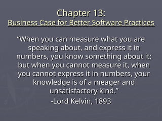 Chapter 13:
Chapter 13:
Business Case for Better Software Practices
Business Case for Better Software Practices
“
“When you can measure what you are
When you can measure what you are
speaking about, and express it in
speaking about, and express it in
numbers, you know something about it;
numbers, you know something about it;
but when you cannot measure it, when
but when you cannot measure it, when
you cannot express it in numbers, your
you cannot express it in numbers, your
knowledge is of a meager and
knowledge is of a meager and
unsatisfactory kind.”
unsatisfactory kind.”
-Lord Kelvin, 1893
-Lord Kelvin, 1893
 