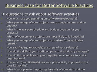 Business Case for Better Software Practices
Business Case for Better Software Practices
10 questions to ask about software activities
10 questions to ask about software activities
1.
1. How much are you spending on software development?
How much are you spending on software development?
2.
2. What percentage of your projects are currently on time and on
What percentage of your projects are currently on time and on
budget?
budget?
3.
3. What is the average schedule and budget overrun for your
What is the average schedule and budget overrun for your
projects?
projects?
4.
4. Which of your current projects are most likely to fail outright?
Which of your current projects are most likely to fail outright?
5.
5. What percentage of your project costs arises from avoidable
What percentage of your project costs arises from avoidable
rework?
rework?
6.
6. How satisfied (quantitatively) are users of your software?
How satisfied (quantitatively) are users of your software?
7.
7. How do the skills of your staff compare to the industry averages?
How do the skills of your staff compare to the industry averages?
8.
8. How do the capabilities of your organization compare to similar
How do the capabilities of your organization compare to similar
organizations?
organizations?
9.
9. How much (quantitatively) has your productivity improved in the
How much (quantitatively) has your productivity improved in the
past 12 months?
past 12 months?
10.
10. What is your plan for improving the skills of your staff and the
What is your plan for improving the skills of your staff and the
 
