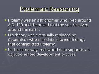 Ptolemaic Reasoning
Ptolemaic Reasoning
► Ptolemy was an astronomer who lived around
Ptolemy was an astronomer who lived around
A.D. 100 and theorized that the sun revolved
A.D. 100 and theorized that the sun revolved
around the earth.
around the earth.
► His theory was eventually replaced by
His theory was eventually replaced by
Copernicus when his data showed findings
Copernicus when his data showed findings
that contradicted Ptolemy.
that contradicted Ptolemy.
► In the same way, real-world data supports an
In the same way, real-world data supports an
object-oriented development process.
object-oriented development process.
 