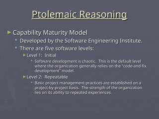 Ptolemaic Reasoning
Ptolemaic Reasoning
► Capability Maturity Model
Capability Maturity Model
 Developed by the Software Engineering Institute.
Developed by the Software Engineering Institute.
 There are five software levels:
There are five software levels:
► Level 1: Initial
Level 1: Initial
 Software development is chaotic. This is the default level
Software development is chaotic. This is the default level
where the organization generally relies on the “code-and-fix
where the organization generally relies on the “code-and-fix
development” model.
development” model.
► Level 2: Repeatable
Level 2: Repeatable
 Basic project management practices are established on a
Basic project management practices are established on a
project-by-project basis. The strength of the organization
project-by-project basis. The strength of the organization
lies on its ability to repeated experiences.
lies on its ability to repeated experiences.
 