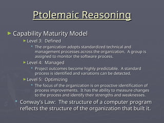 Ptolemaic Reasoning
Ptolemaic Reasoning
► Capability Maturity Model
Capability Maturity Model
► Level 3: Defined
Level 3: Defined
 The organization adopts standardized technical and
The organization adopts standardized technical and
management processes across the organization. A group is
management processes across the organization. A group is
assigned to monitor the software process.
assigned to monitor the software process.
► Level 4: Managed
Level 4: Managed
 Project outcomes become highly predictable. A standard
Project outcomes become highly predictable. A standard
process is identified and variations can be detected.
process is identified and variations can be detected.
► Level 5: Optimizing
Level 5: Optimizing
 The focus of the organization is on proactive identification of
The focus of the organization is on proactive identification of
process improvements. It has the ability to measure changes
process improvements. It has the ability to measure changes
to the process and identify their strengths and weaknesses.
to the process and identify their strengths and weaknesses.
 Conway’s Law: The structure of a computer program
Conway’s Law: The structure of a computer program
reflects the structure of the organization that built it.
reflects the structure of the organization that built it.
 
