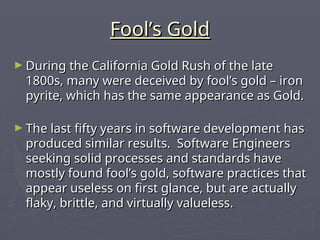 Fool’s Gold
Fool’s Gold
► During the California Gold Rush of the late
During the California Gold Rush of the late
1800s, many were deceived by fool’s gold – iron
1800s, many were deceived by fool’s gold – iron
pyrite, which has the same appearance as Gold.
pyrite, which has the same appearance as Gold.
► The last fifty years in software development has
The last fifty years in software development has
produced similar results. Software Engineers
produced similar results. Software Engineers
seeking solid processes and standards have
seeking solid processes and standards have
mostly found fool’s gold, software practices that
mostly found fool’s gold, software practices that
appear useless on first glance, but are actually
appear useless on first glance, but are actually
flaky, brittle, and virtually valueless.
flaky, brittle, and virtually valueless.
 