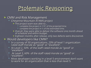Ptolemaic Reasoning
Ptolemaic Reasoning
► CMM and Risk Management
CMM and Risk Management
 Cheyenne Mountain ATAMS project
Cheyenne Mountain ATAMS project
► The project team was able to…
The project team was able to…
 complete the project in 1/5
complete the project in 1/5th
th
of the projected time.
of the projected time.
 complete the project in ½ of the estimated time.
complete the project in ½ of the estimated time.
► Overall, they were able to deliver the software one month ahead
Overall, they were able to deliver the software one month ahead
of schedule and within budget.
of schedule and within budget.
► Eighteen months after release, only two defects were discovered.
Eighteen months after release, only two defects were discovered.
► Would developers like CMM?
Would developers like CMM?
 In a survey of 50 organizations, 20% of level 1 organization
In a survey of 50 organizations, 20% of level 1 organization
rated staff morale as “good” or “excellent”.
rated staff morale as “good” or “excellent”.
 At Level 2, 50% of the staff rated morale as “good” or
At Level 2, 50% of the staff rated morale as “good” or
“excellent”.
“excellent”.
 At Level 3, 60% of the staff rated morale as “good” or
At Level 3, 60% of the staff rated morale as “good” or
“excellent”.
“excellent”.
 Most developers working in a level 5 environment don’t want
Most developers working in a level 5 environment don’t want
to work for an organization that is less than level 5.
to work for an organization that is less than level 5.
 
