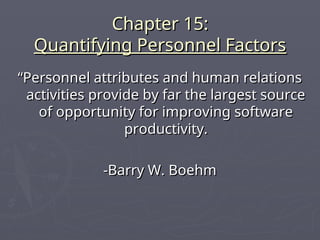 Chapter 15:
Chapter 15:
Quantifying Personnel Factors
Quantifying Personnel Factors
“
“Personnel attributes and human relations
Personnel attributes and human relations
activities provide by far the largest source
activities provide by far the largest source
of opportunity for improving software
of opportunity for improving software
productivity.
productivity.
-Barry W. Boehm
-Barry W. Boehm
 