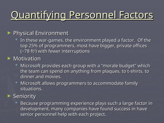 Quantifying Personnel Factors
Quantifying Personnel Factors
► Physical Environment
Physical Environment
 In these war-games, the environment played a factor. Of the
In these war-games, the environment played a factor. Of the
top 25% of programmers, most have bigger, private offices
top 25% of programmers, most have bigger, private offices
(~78 ft
(~78 ft2
2
) with fewer interruptions
) with fewer interruptions
► Motivation
Motivation
 Microsoft provides each group with a “morale budget” which
Microsoft provides each group with a “morale budget” which
the team can spend on anything from plaques, to t-shirts, to
the team can spend on anything from plaques, to t-shirts, to
dinner and movies.
dinner and movies.
 Microsoft allows programmers to accommodate family
Microsoft allows programmers to accommodate family
situations.
situations.
► Seniority
Seniority
 Because programming experience plays such a large factor in
Because programming experience plays such a large factor in
development, many companies have found success in have
development, many companies have found success in have
senior personnel help with each project.
senior personnel help with each project.
 