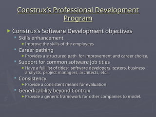 Construx’s Professional Development
Construx’s Professional Development
Program
Program
► Construx’s Software Development objectives
Construx’s Software Development objectives
 Skills enhancement
Skills enhancement
► Improve the skills of the employees
Improve the skills of the employees
 Career pathing
Career pathing
► Provides a structured path for improvement and career choice.
Provides a structured path for improvement and career choice.
 Support for common software job titles
Support for common software job titles
► Have a full list of titles: software developers, testers, business
Have a full list of titles: software developers, testers, business
analysts, project managers, architects, etc…
analysts, project managers, architects, etc…
 Consistency
Consistency
► Provide a consistent means for evaluation
Provide a consistent means for evaluation
 Generlizability beyond Contrux
Generlizability beyond Contrux
► Provide a generic framework for other companies to model.
Provide a generic framework for other companies to model.
 