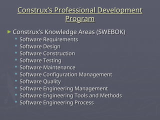 Construx’s Professional Development
Construx’s Professional Development
Program
Program
► Construx’s Knowledge Areas (SWEBOK)
Construx’s Knowledge Areas (SWEBOK)
 Software Requirements
Software Requirements
 Software Design
Software Design
 Software Construction
Software Construction
 Software Testing
Software Testing
 Software Maintenance
Software Maintenance
 Software Configuration Management
Software Configuration Management
 Software Quality
Software Quality
 Software Engineering Management
Software Engineering Management
 Software Engineering Tools and Methods
Software Engineering Tools and Methods
 Software Engineering Process
Software Engineering Process
 