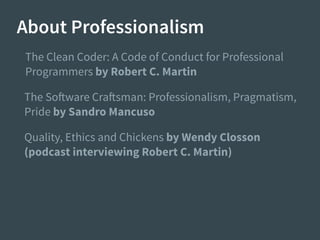 About Professionalism
The Clean Coder: A Code of Conduct for Professional
Programmers by Robert C. Martin
The Software Craftsman: Professionalism, Pragmatism,
Pride by Sandro Mancuso
Quality, Ethics and Chickens by Wendy Closson
(podcast interviewing Robert C. Martin)
 