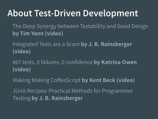About Test-Driven Development
Integrated Tests are a Scam by J. B. Rainsberger
(video)
467 tests, 0 failures, 0 confidence by Katrina Owen
(video)
The Deep Synergy between Testability and Good Design
by Tim Yann (video)
Making Making CoﬀeeScript by Kent Beck (video)
JUnit Recipes: Practical Methods for Programmer
Testing by J. B. Rainsberger
 