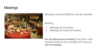 Meetings
Meetings cost about $200 per hour per attendee
Meeting:
1. Meetings are necessary
2. Meetings are huge time wasters
Do not attend every meeting. One of the most
important duties of your manager is to keep you
out of meetings.
 
