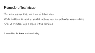 Pomodoro Technique
You set a standard kitchen timer for 25 minutes
While that timer is running, you let nothing interfere with what you are doing
After 25 minutes, take a break of five minutes
It could be 14 time slot each day
 