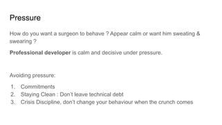 Pressure
How do you want a surgeon to behave ? Appear calm or want him sweating &
swearing ?
Professional developer is calm and decisive under pressure.
Avoiding pressure:
1. Commitments
2. Staying Clean : Don’t leave technical debt
3. Crisis Discipline, don’t change your behaviour when the crunch comes
 