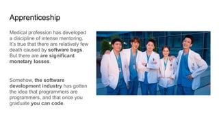 Apprenticeship
Medical profession has developed
a discipline of intense mentoring.
It’s true that there are relatively few
death caused by software bugs.
But there are are significant
monetary losses.
Somehow, the software
development industry has gotten
the idea that programmers are
programmers, and that once you
graduate you can code.
 