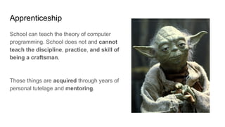 Apprenticeship
School can teach the theory of computer
programming. School does not and cannot
teach the discipline, practice, and skill of
being a craftsman.
Those things are acquired through years of
personal tutelage and mentoring.
 