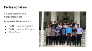 Professionalism
It’s a lot easier to be a
nonprofessional
How to be Professional ?
● Do No Harm to Function
● Do No Harm to Structure
● Work Ethic
 