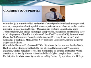 OLUMIDE’S OJO’s PROFILE

Olumide Ojo is a multi-skilled and multi-talented professional and manager with
over 11 years post academic qualification experience as an educator and expertise
majoring in Information Security Management Systems Consultancy and a
Technopreneur , he brings his unique perspectives, experience and training style
to all his projects. Olumide is a Microsoft Certified Trainer (MCT), International
Council of E-Commerce Consultants Instructor(Ec-council Instructor ) and
worked as a Technical Manager for New Horizons Computer Learning Center in
Nigeria and Ghana.
Olumide holds some Professional IT Certifications, he has worked for the World
Bank as a short term consultant, He has attended International Trainings in
Malaysia, United Kingdom .Two Time Nominated Ec-council Instructor Award
2011&2012 at Yearly Hacker Halted and Global CyberLympics Event. He has
Participated in Major security events including Gartner Symposium and IT Expo.

 