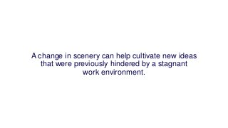 A change in scenery can help cultivate new ideas
that were previously hindered by a stagnant
work environment.
 