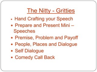 The Nitty - Gritties
 Hand Crafting your Speech
 Prepare and Present Mini –
 Speeches
 Premise, Problem and Payoff
 People, Places and Dialogue
 Self Dialogue
 Comedy Call Back
 