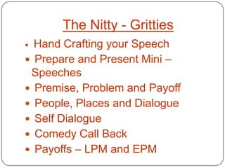 The Nitty - Gritties
 Hand Crafting your Speech
 Prepare and Present Mini –
 Speeches
 Premise, Problem and Payoff
 People, Places and Dialogue
 Self Dialogue
 Comedy Call Back
 Payoffs – LPM and EPM
 