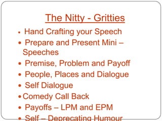 The Nitty - Gritties
 Hand Crafting your Speech
 Prepare and Present Mini –
  Speeches
 Premise, Problem and Payoff
 People, Places and Dialogue
 Self Dialogue
 Comedy Call Back
 Payoffs – LPM and EPM
 