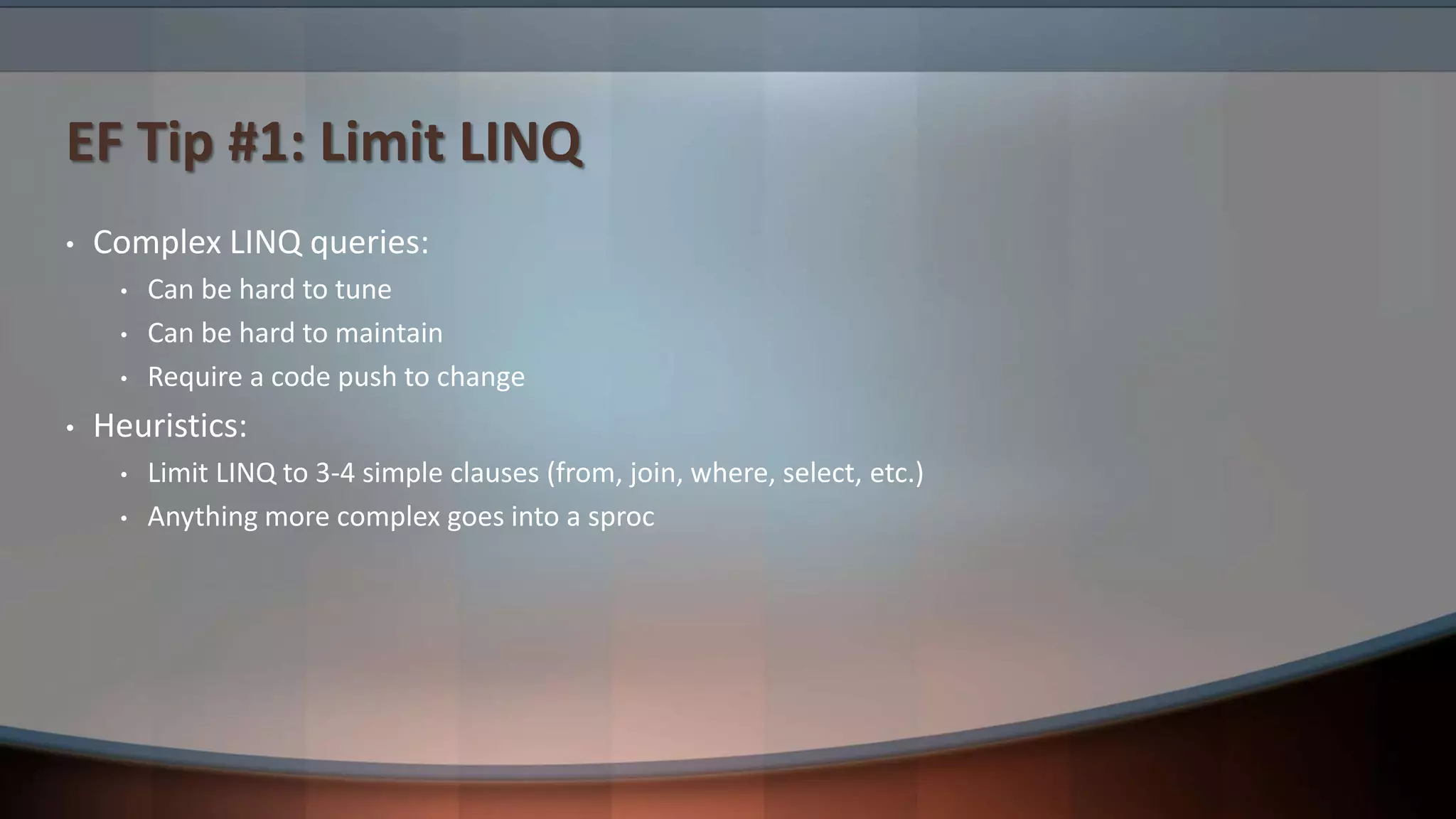 EF Tip #1: Limit LINQ
• Complex LINQ queries:
• Can be hard to tune
• Can be hard to maintain
• Require a code push to change
• Heuristics:
• Limit LINQ to 3-4 simple clauses (from, join, where, select, etc.)
• Anything more complex goes into a sproc
 