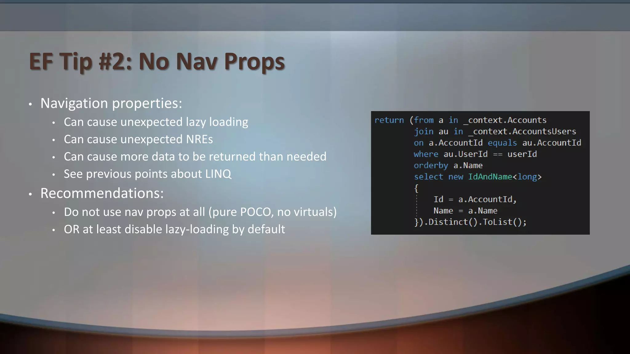 EF Tip #2: No Nav Props
• Navigation properties:
• Can cause unexpected lazy loading
• Can cause unexpected NREs
• Can cause more data to be returned than needed
• See previous points about LINQ
• Recommendations:
• Do not use nav props at all (pure POCO, no virtuals)
• OR at least disable lazy-loading by default
 