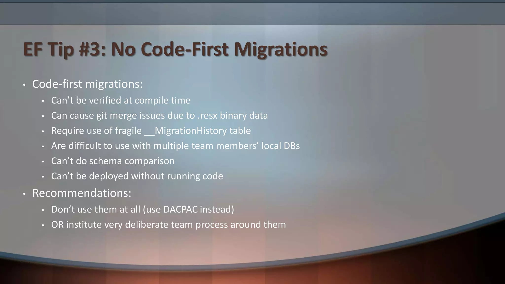 EF Tip #3: No Code-First Migrations
• Code-first migrations:
• Can’t be verified at compile time
• Can cause git merge issues due to .resx binary data
• Require use of fragile __MigrationHistory table
• Are difficult to use with multiple team members’ local DBs
• Can’t do schema comparison
• Can’t be deployed without running code
• Recommendations:
• Don’t use them at all (use DACPAC instead)
• OR institute very deliberate team process around them
 
