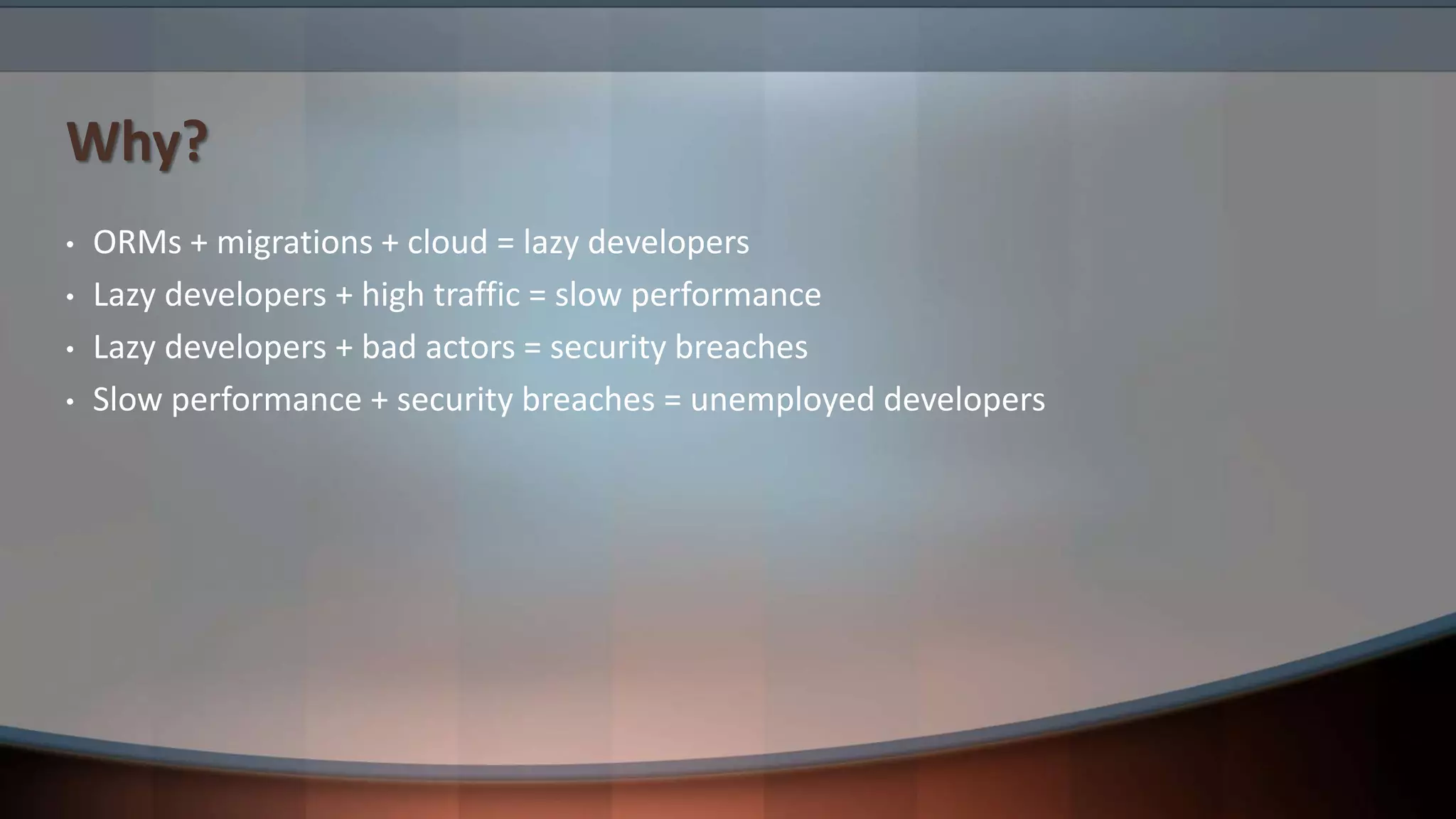 Why?
• ORMs + migrations + cloud = lazy developers
• Lazy developers + high traffic = slow performance
• Lazy developers + bad actors = security breaches
• Slow performance + security breaches = unemployed developers
 