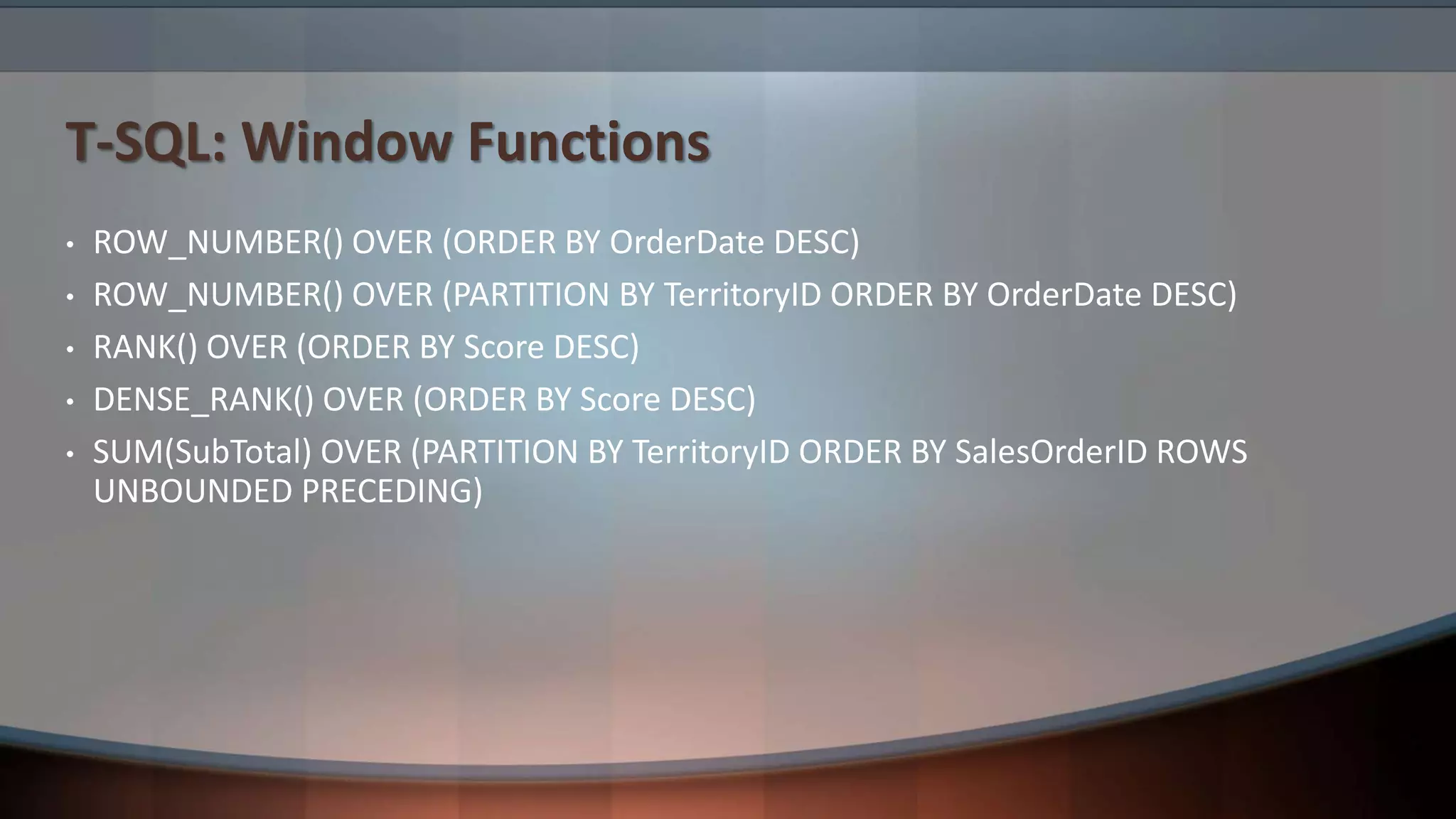 T-SQL: Window Functions
• ROW_NUMBER() OVER (ORDER BY OrderDate DESC)
• ROW_NUMBER() OVER (PARTITION BY TerritoryID ORDER BY OrderDate DESC)
• RANK() OVER (ORDER BY Score DESC)
• DENSE_RANK() OVER (ORDER BY Score DESC)
• SUM(SubTotal) OVER (PARTITION BY TerritoryID ORDER BY SalesOrderID ROWS
UNBOUNDED PRECEDING)
 