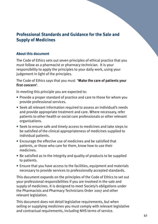 41
Professional Standards and Guidance for the Sale and
Supply of Medicines
About this document
The Code of Ethics sets out seven principles of ethical practice that you
must follow as a pharmacist or pharmacy technician. It is your
responsibility to apply the principles to your daily work, using your
judgement in light of the principles.
The Code of Ethics says that you must ‘Make the care of patients your
first concern’.
In meeting this principle you are expected to:
• Provide a proper standard of practice and care to those for whom you
provide professional services.
• Seek all relevant information required to assess an individual’s needs
and provide appropriate treatment and care. Where necessary, refer
patients to other health or social care professionals or other relevant
organisations.
• Seek to ensure safe and timely access to medicines and take steps to
be satisfied of the clinical appropriateness of medicines supplied to
individual patients.
• Encourage the effective use of medicines and be satisfied that
patients, or those who care for them, know how to use their
medicines.
• Be satisfied as to the integrity and quality of products to be supplied
to patients.
• Ensure that you have access to the facilities, equipment and materials
necessary to provide services to professionally accepted standards.
This document expands on the principles of the Code of Ethics to set out
your professional responsibilities if you are involved in the sale and
supply of medicines. It is designed to meet Society’s obligations under
the Pharmacists and Pharmacy Technicians Order 2007 and other
relevant legislation.
This document does not detail legislative requirements, but when
selling or supplying medicines you must comply with relevant legislative
and contractual requirements, including NHS terms of service.
 