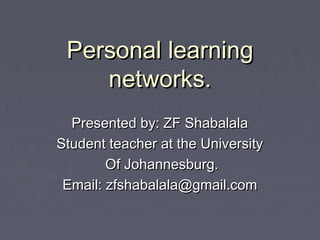 Personal learningPersonal learning
networks.networks.
Presented by: ZF ShabalalaPresented by: ZF Shabalala
Student teacher at the UniversityStudent teacher at the University
Of Johannesburg.Of Johannesburg.
Email: zfshabalala@gmail.comEmail: zfshabalala@gmail.com
 