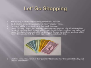  This activity is for students learning percents and fractions.
 Each student should bring in different bakery or candy items.
 Each item will be given a price and then mark it on sale.
 As an Educator I would also hand out coupons to students that take off percents from
their total purchase. Each student will receive a handful of monopoly money and scratch
paper. The students can pretend to buy the items. Because the students must use all the
money they are allotted, they must figure out the cost of each item.
 Students should make a list of their purchased items and how they came to finding out
the cost after the sale
 
