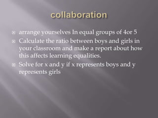  arrange yourselves In equal groups of 4or 5
 Calculate the ratio between boys and girls in
your classroom and make a report about how
this affects learning equalities.
 Solve for x and y if x represents boys and y
represents girls
 